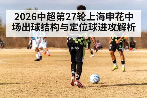 2026中超第27轮上海申花中场出球结构与定位球进攻解析