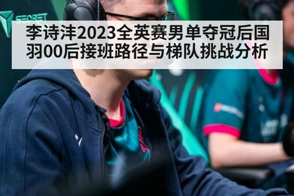 李诗沣2023全英赛男单夺冠后国羽00后接班路径与梯队挑战分析